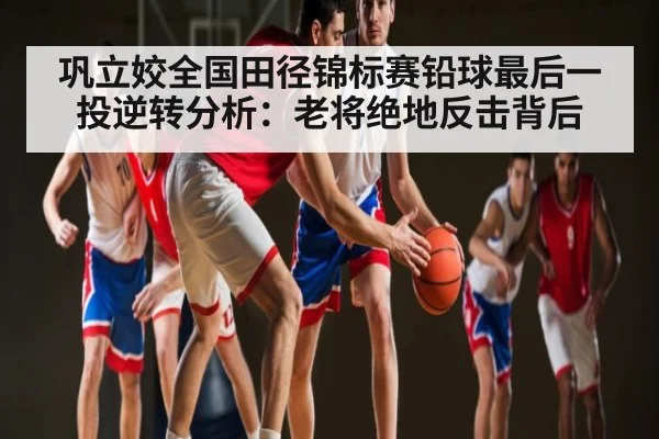 巩立姣全国田径锦标赛铅球最后一投逆转分析：老将绝地反击背后