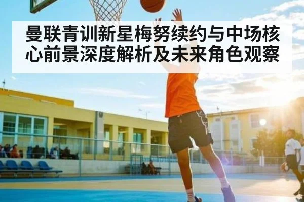 曼联青训新星梅努续约与中场核心前景深度解析及未来角色观察