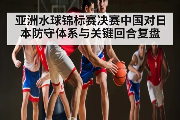 亚洲水球锦标赛决赛中国对日本防守体系与关键回合复盘