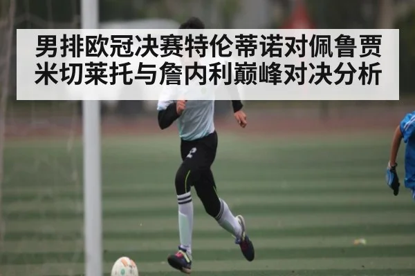 男排欧冠决赛特伦蒂诺对佩鲁贾米切莱托与詹内利巅峰对决分析